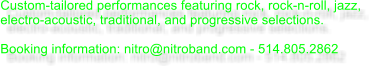 Custom-tailored performances featuring rock, rock-n-roll, jazz, electro-acoustic, traditional, and progressive selections.  Booking information: nitro@nitroband.com - 514.805.2862